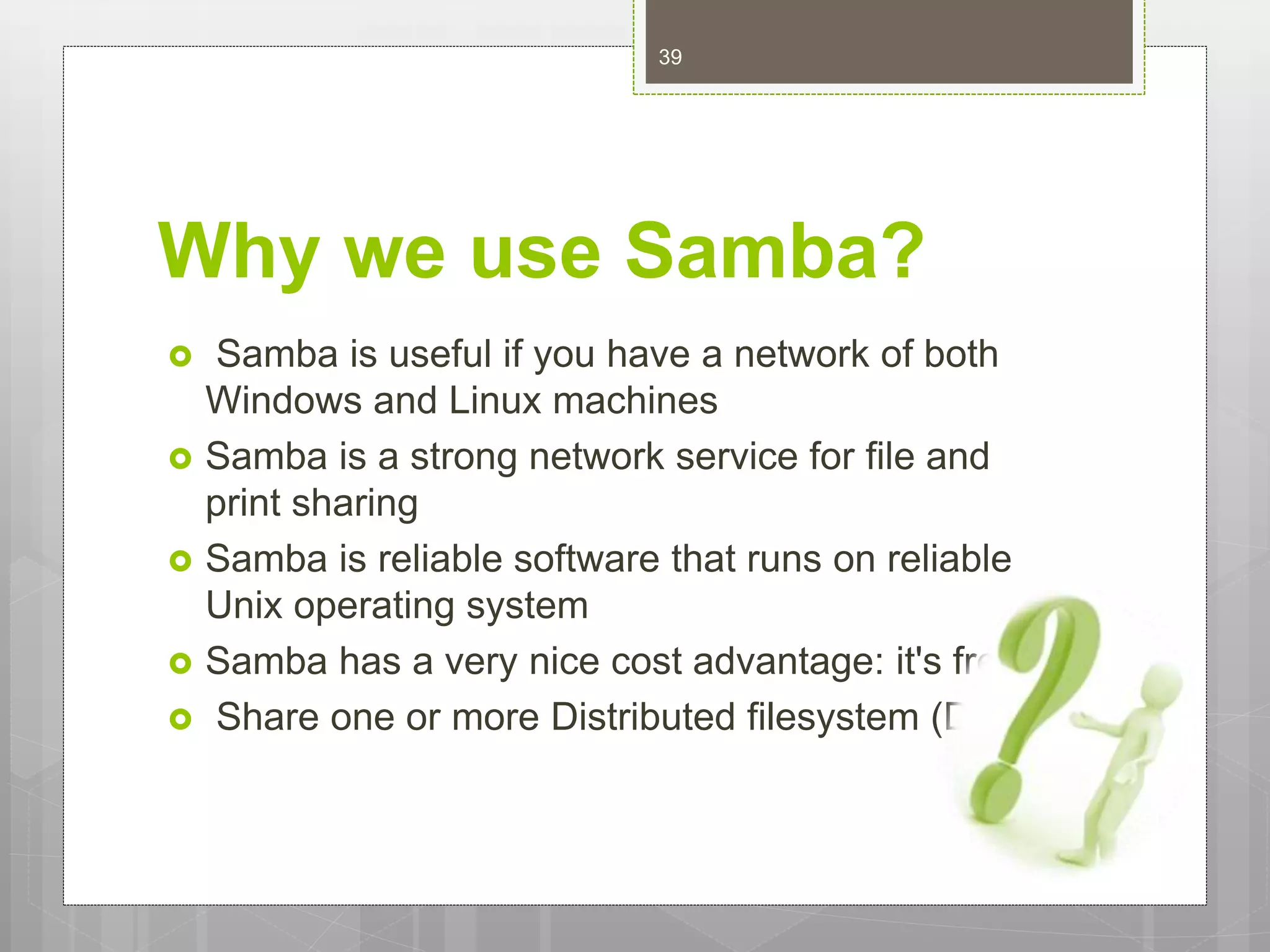 Why we use Samba?
 Samba is useful if you have a network of both
Windows and Linux machines
 Samba is a strong network service for file and
print sharing
 Samba is reliable software that runs on reliable
Unix operating system
 Samba has a very nice cost advantage: it's free.
 Share one or more Distributed filesystem (Dfs)
39
 
