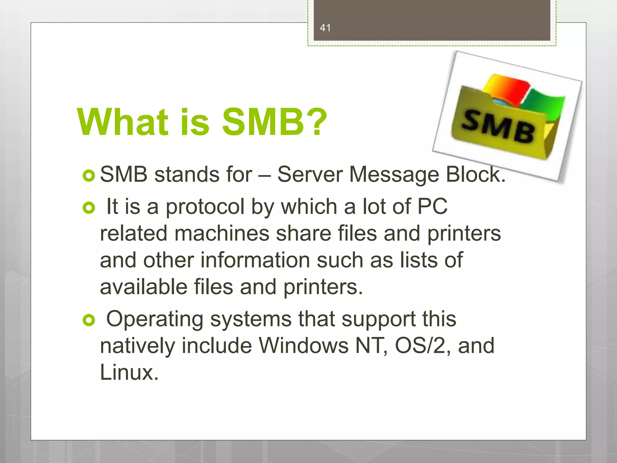 What is SMB?
 SMB stands for – Server Message Block.
 It is a protocol by which a lot of PC
related machines share files and printers
and other information such as lists of
available files and printers.
 Operating systems that support this
natively include Windows NT, OS/2, and
Linux.
41
 
