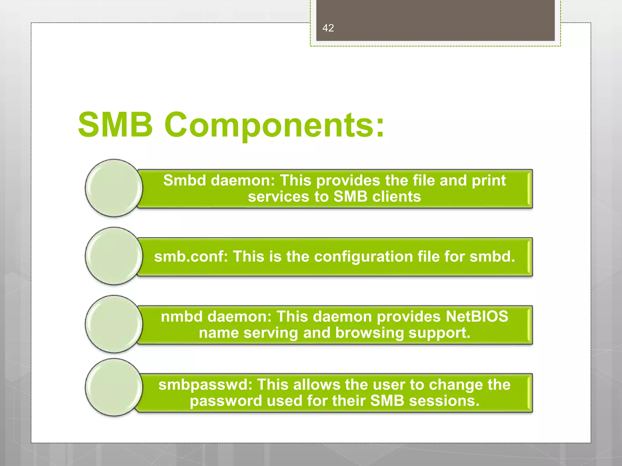 SMB Components:
Smbd daemon: This provides the file and print
services to SMB clients
smb.conf: This is the configuration file for smbd.
nmbd daemon: This daemon provides NetBIOS
name serving and browsing support.
smbpasswd: This allows the user to change the
password used for their SMB sessions.
42
 