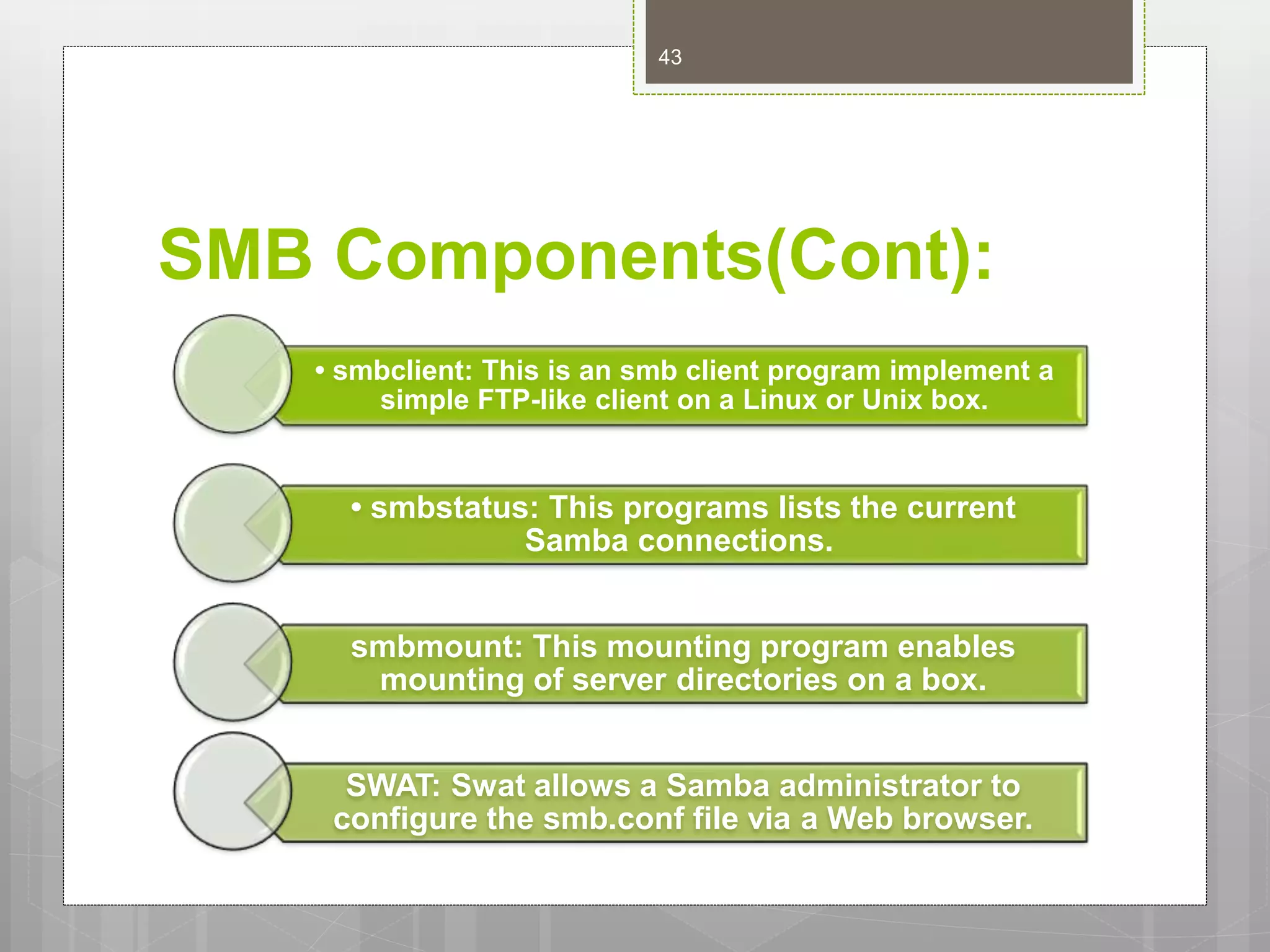 SMB Components(Cont):
• smbclient: This is an smb client program implement a
simple FTP-like client on a Linux or Unix box.
• smbstatus: This programs lists the current
Samba connections.
smbmount: This mounting program enables
mounting of server directories on a box.
SWAT: Swat allows a Samba administrator to
configure the smb.conf file via a Web browser.
43
 