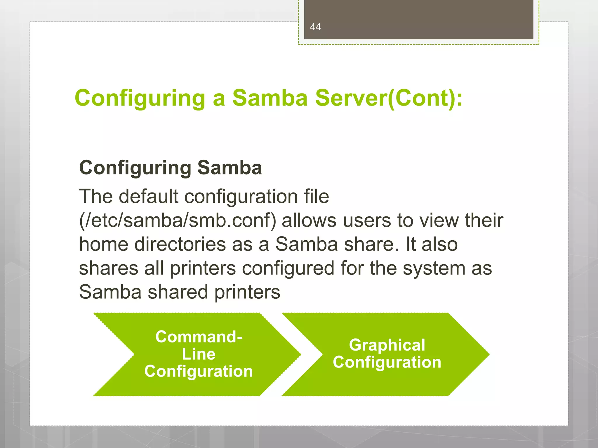 Configuring a Samba Server(Cont):
Configuring Samba
The default configuration file
(/etc/samba/smb.conf) allows users to view their
home directories as a Samba share. It also
shares all printers configured for the system as
Samba shared printers
Command-
Line
Configuration
Graphical
Configuration
44
 