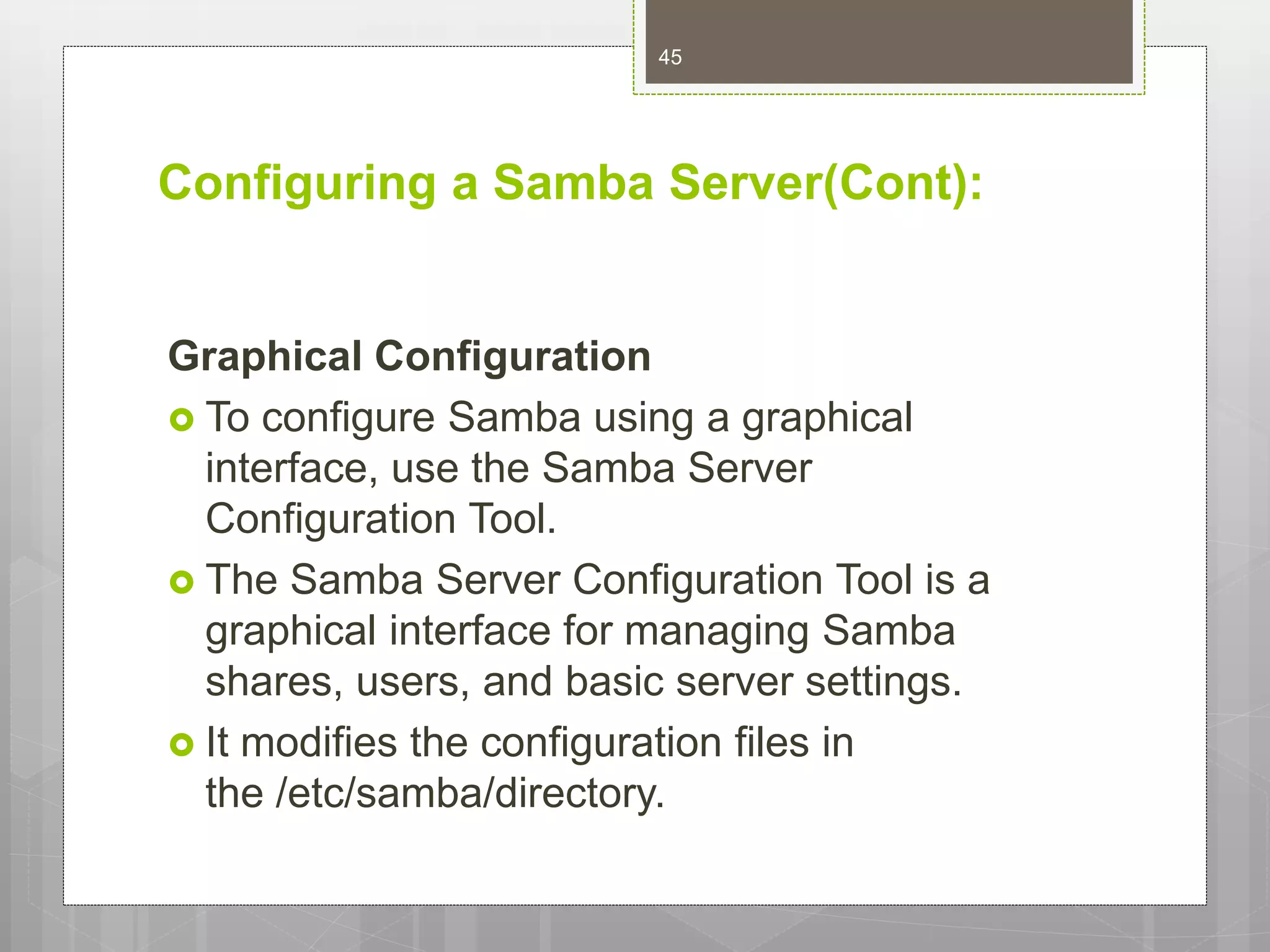 Configuring a Samba Server(Cont):
Graphical Configuration
 To configure Samba using a graphical
interface, use the Samba Server
Configuration Tool.
 The Samba Server Configuration Tool is a
graphical interface for managing Samba
shares, users, and basic server settings.
 It modifies the configuration files in
the /etc/samba/directory.
45
 