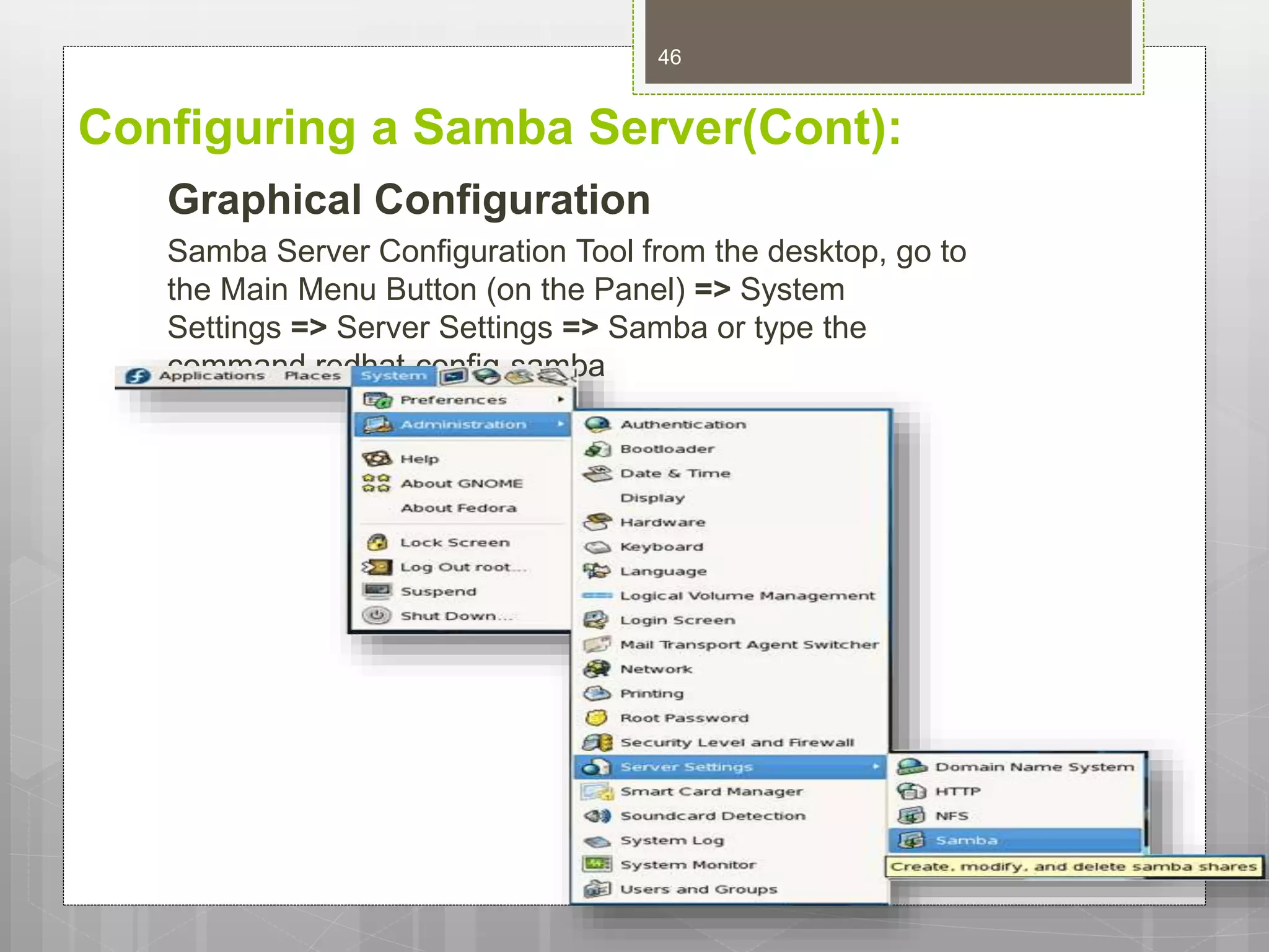 Configuring a Samba Server(Cont):
Graphical Configuration
Samba Server Configuration Tool from the desktop, go to
the Main Menu Button (on the Panel) => System
Settings => Server Settings => Samba or type the
command redhat-config-samba
46
 