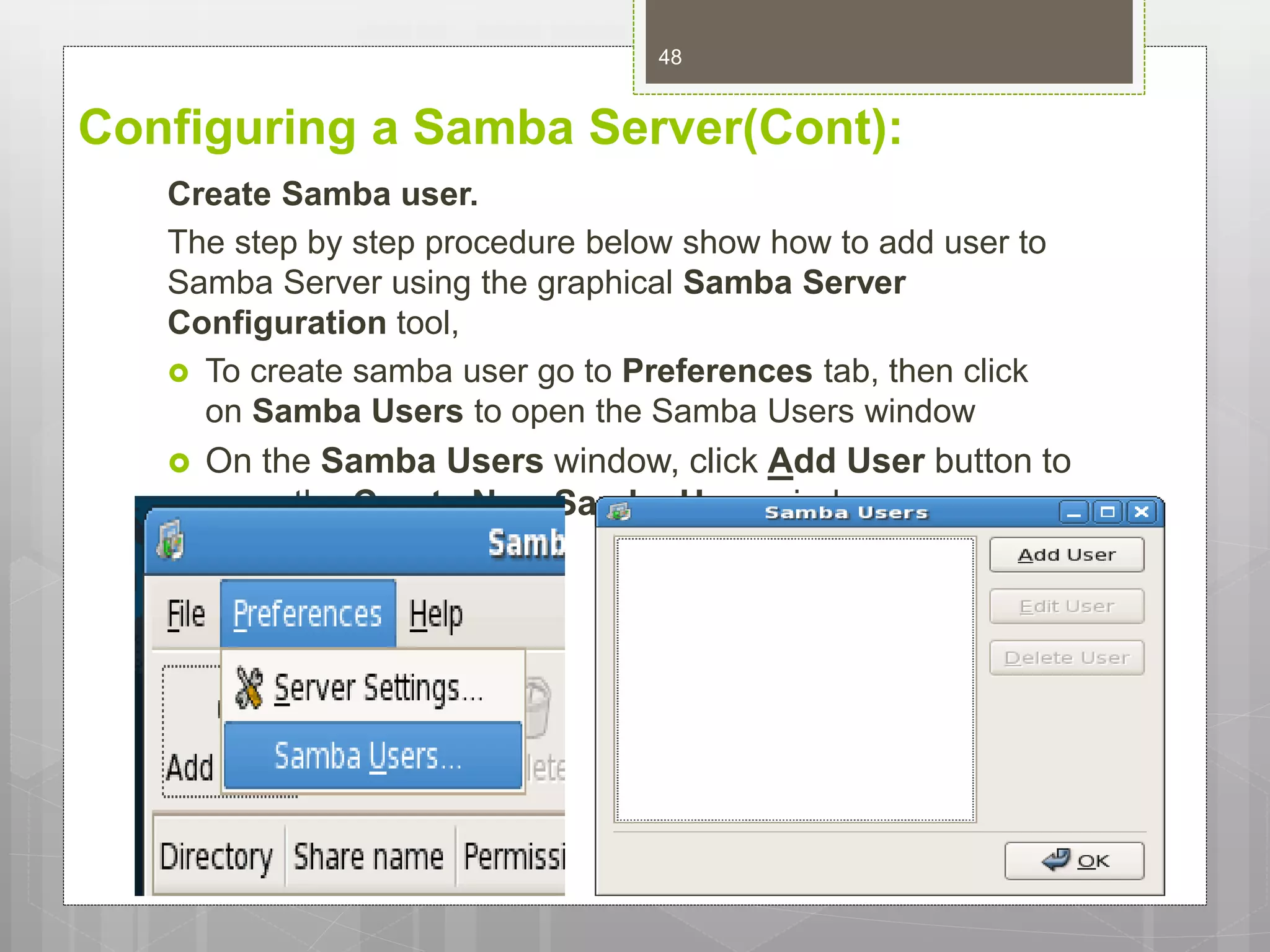 Configuring a Samba Server(Cont):
Create Samba user.
The step by step procedure below show how to add user to
Samba Server using the graphical Samba Server
Configuration tool,
 To create samba user go to Preferences tab, then click
on Samba Users to open the Samba Users window
 On the Samba Users window, click Add User button to
open the Create New Samba User window.
48
 