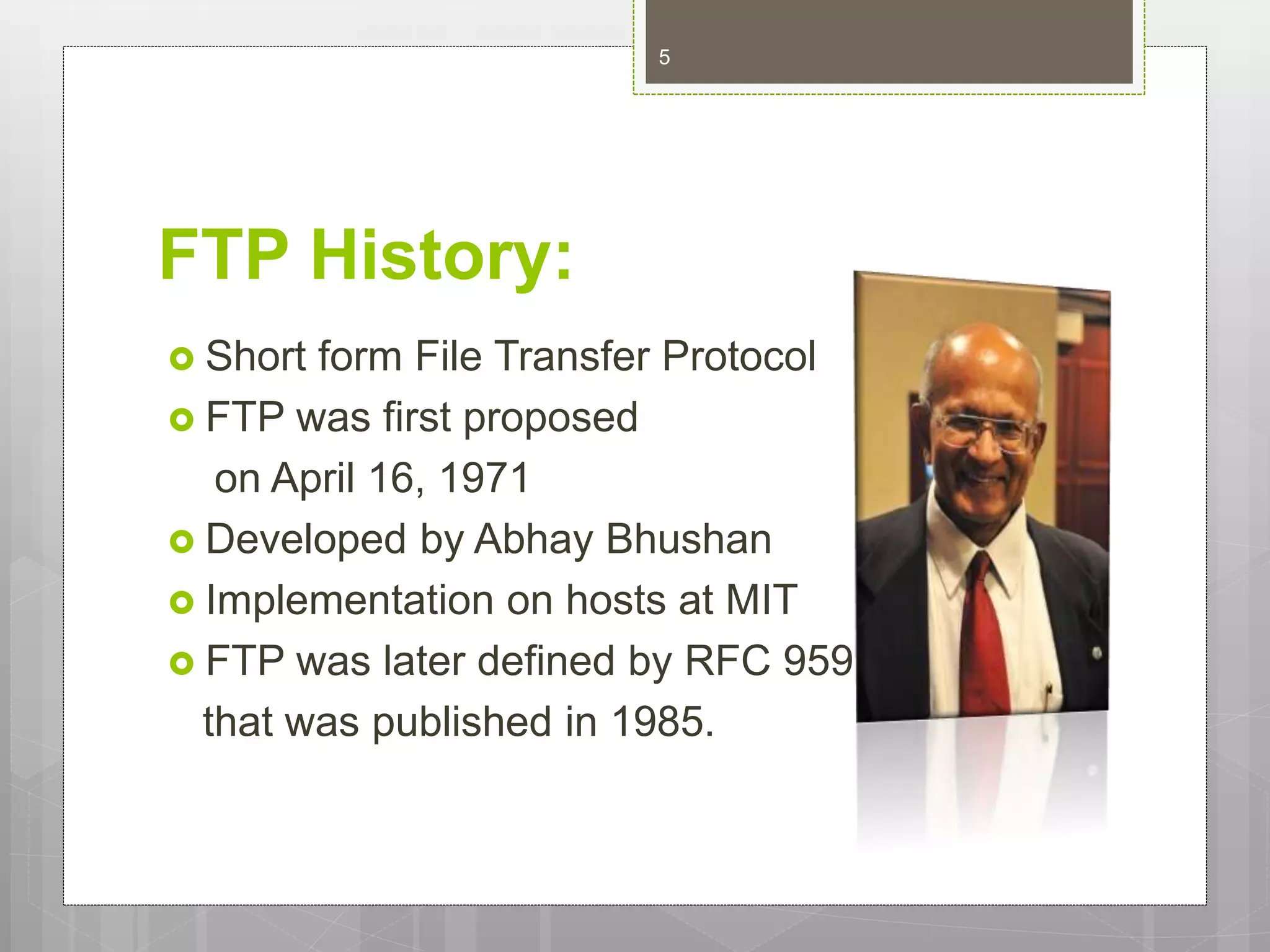 FTP History:
 Short form File Transfer Protocol
 FTP was first proposed
on April 16, 1971
 Developed by Abhay Bhushan
 Implementation on hosts at MIT
 FTP was later defined by RFC 959
that was published in 1985.
5
 