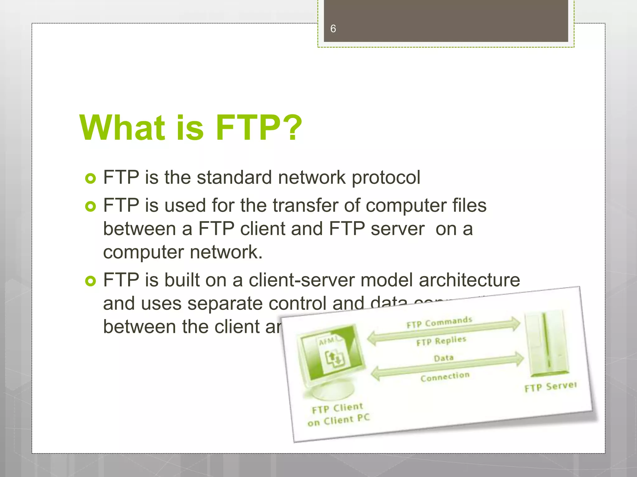 What is FTP?
 FTP is the standard network protocol
 FTP is used for the transfer of computer files
between a FTP client and FTP server on a
computer network.
 FTP is built on a client-server model architecture
and uses separate control and data connections
between the client and the server.
6
 