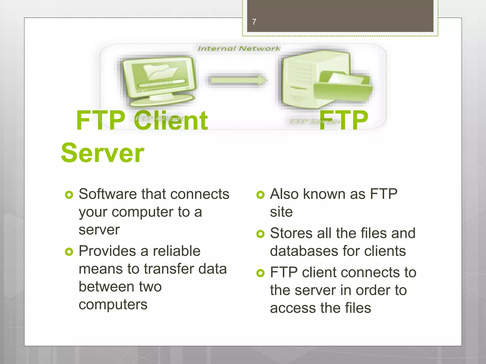 FTP Client FTP
Server
 Software that connects
your computer to a
server
 Provides a reliable
means to transfer data
between two
computers
 Also known as FTP
site
 Stores all the files and
databases for clients
 FTP client connects to
the server in order to
access the files
7
 