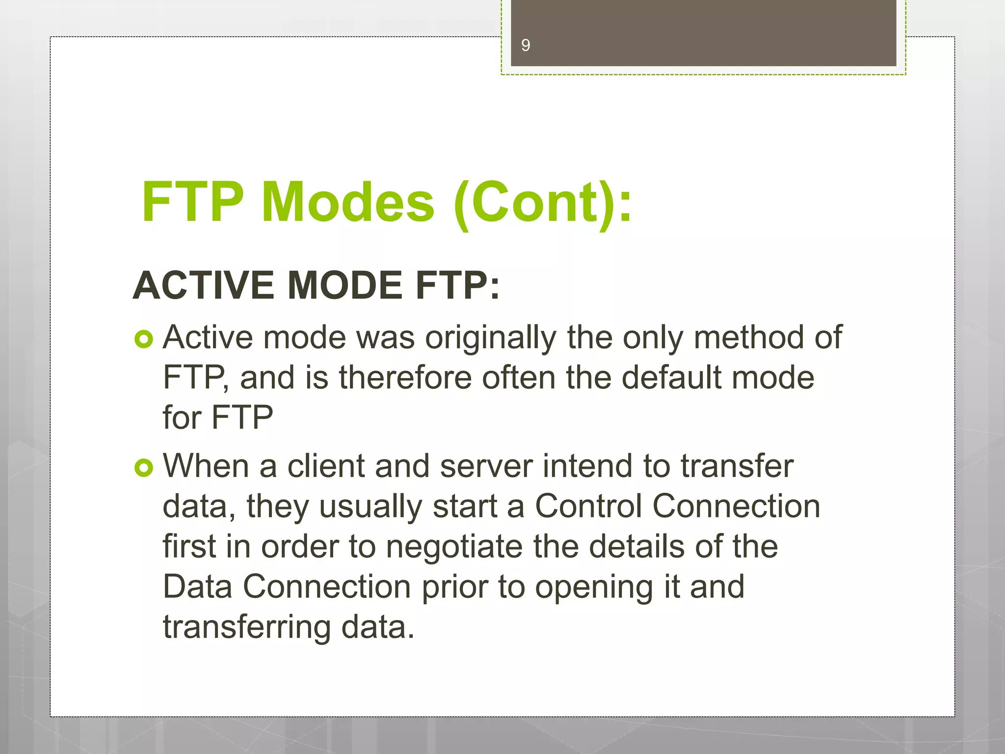 FTP Modes (Cont):
ACTIVE MODE FTP:
 Active mode was originally the only method of
FTP, and is therefore often the default mode
for FTP
 When a client and server intend to transfer
data, they usually start a Control Connection
first in order to negotiate the details of the
Data Connection prior to opening it and
transferring data.
9
 