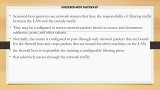 Screened-host gateways
• Screened-host gateways are network routers that have the responsibility of filtering traffic
between the LAN and the outside world.
• They may be configured to screen network packets based on source and destination
addresses, ports, and other criteria.
• Normally, the router is configured to pass through only network packets that are bound
for the firewall host and stops packets that are bound for other machines on the LAN.
• the firewall host is responsible for running a configurable filtering proxy
• that selectively passes through the network traffic.
 
