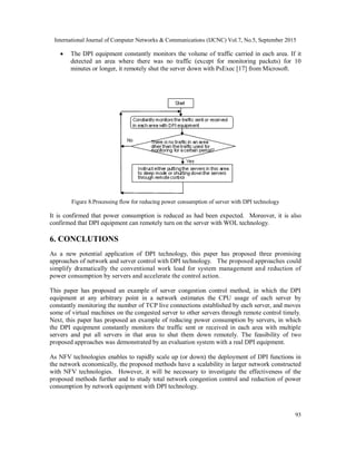 International Journal of Computer Networks & Communications (IJCNC) Vol.7, No.5, September 2015
93
 The DPI equipment constantly monitors the volume of traffic carried in each area. If it
detected an area where there was no traffic (except for monitoring packets) for 10
minutes or longer, it remotely shut the server down with PsExec [17] from Microsoft.
Figure 8.Processing flow for reducing power consumption of server with DPI technology
It is confirmed that power consumption is reduced as had been expected. Moreover, it is also
confirmed that DPI equipment can remotely turn on the server with WOL technology.
6. CONCLUTIONS
As a new potential application of DPI technology, this paper has proposed three promising
approaches of network and server control with DPI technology. The proposed approaches could
simplify dramatically the conventional work load for system management and reduction of
power consumption by servers and accelerate the control action.
This paper has proposed an example of server congestion control method, in which the DPI
equipment at any arbitrary point in a network estimates the CPU usage of each server by
constantly monitoring the number of TCP live connections established by each server, and moves
some of virtual machines on the congested server to other servers through remote control timely.
Next, this paper has proposed an example of reducing power consumption by servers, in which
the DPI equipment constantly monitors the traffic sent or received in each area with multiple
servers and put all servers in that area to shut them down remotely. The feasibility of two
proposed approaches was demonstrated by an evaluation system with a real DPI equipment.
As NFV technologies enables to rapidly scale up (or down) the deployment of DPI functions in
the network economically, the proposed methods have a scalability in larger network constructed
with NFV technologies. However, it will be necessary to investigate the effectiveness of the
proposed methods further and to study total network congestion control and reduction of power
consumption by network equipment with DPI technology.
 