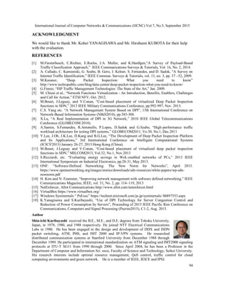International Journal of Computer Networks & Communications (IJCNC) Vol.7, No.5, September 2015
94
ACKNOWLEDGMENT
We would like to thank Mr. Kohei YANAGISAWA and Mr. Hirohumi KUBOTA for their help
with the evaluation.
REFERENCES
[1] M.Finsterbusch, C.Richter, E.Rocha, J.A. Muller, and K.Hanßgen,“A Survey of Payload-Based
Traffic Classification Approach,” IEEE Communications Surveys & Tutorials, Vol. 16, No. 2, 2014.
[2] A. Callado, C. Kamienski, G. Szabo, B. Gero, J. Kelner, S. Fernandes, and D. Sadok, “A Survey on
Internet Traffic Identification,” IEEE Commun. Surveys & Tutorials, vol. 11, no. 3, pp. 37 –52, 2009.
[3] M.Kassner, “Deep Packet Inspection: What you need to know”
http://www.techrepublic.com/blog/data-center/deep-packet-inspection-what-you-need-to-know/
[4] G.Finnie, “ISP Traffic Management Technologies: The State of the Art,” Jan. 2009.
[5] M. Chiosi et al., “Network Functions Virtualization - An Introduction, Benefits, Enablers, Challenges
and Call for Action,” ETSI NFV, Oct. 2012.
[6] M.Bouet, J.Leguay, and V.Conan, “Cost-based placement of virtualized Deep Packet Inspection
functions in SDN,” 2013 IEEE Military Communications Conference, pp.992-997, Nov. 2013.
[7] C.S. Yang etc. “A Network Management System Based on DPI”, 13th International Conference on
Network-Based Information Systems (NBiS2010), pp.385-388.
[8] X.Lu, “A Real Implementation of DPI in 3G Network,” 2010 IEEE Global Telecommunications
Conference (GLOBECOM 2010).
[9] A.Santos, S.Femandes, R.Antonello, P.Lopes, D.Sadok and G.Szabo, “High-performance traffic
workload architecture for testing DPI systems,” GLOBECOM2011, Vo.30, No.1, Dec.2011
[10] Y.Lee, J.Oh, J.K.Lee, D.Kang and B.G.Lee, “The Development of Deep Packet Inspection Platform
and Its Applications,” 3rd International Conference on Intelligent Computational Systems
(ICICS'2013) January 26-27, 2013 Hong Kong (China).
[11] M.Bouet, J.Leguay and V.Conan, “Cost-based placement of virtualized deep packet inspection
functions in SDN,” MILCOM2013, Vol.32, No.1, Nov.2013
[12] S.Ricciardi, etc. “Evaluating energy savings in WoL-enabled networks of PCs,” 2013 IEEE
International Symposium on Industrial Electronics, pp.28-31, May 2013.
[13] ONF: “Software-Defined Networking: The New Norm for Networks”, April 2013.
https://www.opennetworking.org/images/stories/downloads/sdn-resources/white-papers/wp-sdn-
newnorm.pdf
[14] H. Kim and N. Feamster, “Improving network management with software defined networking,” IEEE
Communications Magazine, IEEE, vol. 51, No. 2, pp. 114–119, 2013
[15] NetEnforcer, Allot Communications http://www.allot.com/netenforcer.html
[16] VirtualBox https://www.virtualbox.org/
[17] Windows Sysinternals “ PsExec” https://technet.microsoft.com/ja-jp/sysinternals/ bb897553.aspx
[18] K.Yanagisawa and S.Kuribayashi, “Use of DPI Technology for Server Congestion Control and
Reduction of Power Consumption by Servers”, Proceeding of 2015 IEEE Pacific Rim Conference on
Communications, Computers and Signal Processing (Pacrim2015), C1-2, Aug. 2015.
Author
Shin-ichi Kuribayashi received the B.E., M.E., and D.E. degrees from Tohoku University,
Japan, in 1978, 1980, and 1988 respectively. He joined NTT Electrical Communications
Labs in 1980. He has been engaged in the design and development of DDX and ISDN
packet switching, ATM, PHS, and IMT 2000 and IP-VPN systems. He researched
distributed communication systems at Stanford University from December 1988 through
December 1989. He participated in international standardization on ATM signaling and IMT2000 signaling
protocols at ITU-T SG11 from 1990 through 2000. Since April 2004, he has been a Professor in the
Department of Computer and Information Sci ence, Faculty of Science and Technology, Seikei University.
His research interests include optimal resource management, QoS control, traffic control for cloud
computing environments and green network. He is a member of IEEE, IEICE and IPSJ.
 