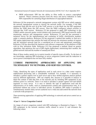 International Journal of Computer Networks & Communications (IJCNC) Vol.7, No.5, September 2015
85
 DRM enforcement: DPI has the ability to filter traffic to remove copyrighted
material. There's immense pressure from the music and movie industries to make
ISPs responsible for curtailing illegal distribution of copyrighted material.
Reference [6] has proposed a network management system with DPI server which supports
the network management system to classify the network traffic. For example, if the DPI
equipment finds that the user id of the VoIP session is in the black list, the DPI equipment
informs the NMS about this SIP session. Then the NMS configures related switches to
intercept that VoIP session. Reference [5] has proposed to apply DPI technology to the
CDMA mobile network packet switch domain and constructed a DPI based network traffic
monitoring, analysis and management system. References [7] and [8] has presented a
technical survey for the implementation and evaluating of traffic classification modules
under a common platform. Reference [9] has proposed a method that enables to find out a
DPI engine deployment that satisfies the trade-off between the minimum number of engines
and the minimum network load for a considered set of costs and operational constraints.
Reference [10] has described the hardware and software components of the platform of DPI
with its four utilization fields. Reference [11] has proposed a method, based on genetic
algorithms, that optimizes the cost of DPI engine deployment, minimizing their number, the
global network load and the number of unanalyzed flows.
Most of these studies mainly try to restrict transfer of specific types of traffic. To the best of
our knowledge, applying DPI technology to server congestion control and the reduction in
server power consumption has not been fully studied.
3.THREE PROMISING APPROACHES OF APPLYING DPI
TECHNOLOGY TO NETWORK AND SERVER CONTROL
Today, identifying the types of application used in each server in a data center requires
sophisticated processing and a considerable workload. For example, it is necessary to
introduce a packet capture tool in each server and to have skilled engineers analyze packets
used by different applications. DPI can simplify this, because it is possible to analyze in
detail the content of data that flow in the network just by installing DPI equipment at any
arbitrary point in a network. There is no need to introduce a packet capture tool and skilled
engineers in every server. It is easy to identify the type of application used and the
characteristics of its traffic, such as communication content and communication time. It is
performed without any access to individual servers. In addition, DPI makes it possible to
simultaneously monitor many servers scattered over a wide area and control the network from
a network-wide perspective.
Three promising approaches of applying DPI technology to network and server control are as
follows:
<Case 1> Server Congestion Control
An image of server congestion control with DPI technology is illustrated in Figure 1. The
DPI equipment in the network monitors traffic related to server #1 and estimates the
following values:
 