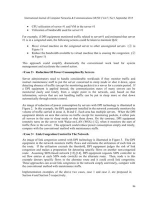 International Journal of Computer Networks & Communications (IJCNC) Vol.7, No.5, September 2015
86
 CPU utilization of server #1 and VM in the server #1
 Utilization of bandwidth used for server #1
For example, if DPI equipment monitored traffic related to server#1 and estimated that server
#1 is in a congested state, the following actions could be taken to maintain QoS:
 Move virtual machine on the congested server to other uncongested servers (① in
Figure 1)
 Reduce the bandwidth available to virtual machine that is causing the congestion (②
in Figure 1)
This approach could simplify dramatically the conventional work load for system
management and accelerate the control action.
<Case 2> Reduction Of Power Consumption By Servers
Server administrators need to handle considerable workloads if they monitor traffic and
instruct maintenance staff to put the server concerned to sleep mode or shut it down, upon
detecting absence of traffic (except for monitoring packets) in a server for a certain period. If
a DPI equipment is applied instead, the communication states of many servers can be
monitored easily and timely from a single point in the network, and, based on that
information, servers that are not handling traffic can be put in sleep more or shut down
automatically through remote control.
An image of reduction of power consumption by servers with DPI technology is illustrated in
Figure 2. In this example, the DPI equipment installed in the network constantly monitors the
volume of traffic carried in areas A, B and C. Each area has multiple servers. When the DPI
equipment detects an area that carries no traffic except for monitoring packets, it either puts
all servers in the area to sleep mode or shut them down. On the contrary, DPI equipment
remotely turns on the server with Wake-on-LAN (WOL) [12], when it monitors the start of
traffic flow to the server. This approach could reduce power consumption simply and timely,
compare with the conventional method with maintenance staffs.
<Case 3> Link Congestion Control In The Network
An image of link congestion control with DPI technology is illustrated in Figure 3. The DPI
equipment in the network monitors traffic flows and estimates the utilization of each link on
the route. If the utilization exceeds the threshold, DPI equipment judges the risk of link
congestion and makes a preparation for detouring specific flows on another non-congested
route. Assuming SDN-based network [13],[14], DPI equipment requests SDN controller to
set flow entries at each SDN node (switch) on the alternate route. Then, node x in this
example detours specific flows to the alternate route and it could avoid link congestion.
These approaches can avoid link congestion in the network simply and timely, compare with
the conventional method with maintenance staffs.
Implementation examples of the above two cases, case 1 and case 2, are proposed in
Section 4 and Section 5 respectively.
 