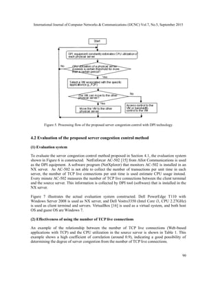 International Journal of Computer Networks & Communications (IJCNC) Vol.7, No.5, September 2015
90
Figure 5. Processing flow of the proposed server congestion control with DPI technology
4.2 Evaluation of the proposed server congestion control method
(1) Evaluation system
To evaluate the server congestion control method proposed in Section 4.1, the evaluation system
shown in Figure 6 is constructed. NetEnforcer AC-502 [15] from Allot Communications is used
as the DPI equipment. A software program (NetXplorer) that monitors AC-502 is installed in an
NX server. As AC-502 is not able to collect the number of transactions per unit time in each
server, the number of TCP live connections per unit time is used estimate CPU usage instead.
Every minute AC-502 measures the number of TCP live connections between the client terminal
and the source server. This information is collected by DPI tool (software) that is installed in the
NX server.
Figure 7 illustrates the actual evaluation system constructed. Dell PowerEdge T110 with
Windows Server 2008 is used as NX server, and Dell Vostro3350 (Intel Core i3, CPU 2.27GHz)
is used as client terminal and servers. VirtualBox [16] is used as a virtual system, and both host
OS and guest OS are Windows 7.
(2) Effectiveness of using the number of TCP live connections
An example of the relationship between the number of TCP live connections (Web-based
applications with TCP) and the CPU utilization in the source server is shown in Table 1. This
example shows a high coefficient of correlation (around 0.9), indicating a good possibility of
determining the degree of server congestion from the number of TCP live connections.
 