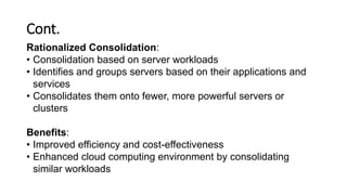Cont.
Rationalized Consolidation:
• Consolidation based on server workloads
• Identifies and groups servers based on their applications and
services
• Consolidates them onto fewer, more powerful servers or
clusters
Benefits:
• Improved efficiency and cost-effectiveness
• Enhanced cloud computing environment by consolidating
similar workloads
 