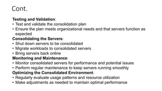Cont.
Testing and Validation:
• Test and validate the consolidation plan
• Ensure the plan meets organizational needs and that servers function as
expected
Consolidating the Servers:
• Shut down servers to be consolidated
• Migrate workloads to consolidated servers
• Bring servers back online
Monitoring and Maintenance:
• Monitor consolidated servers for performance and potential issues
• Perform regular maintenance to keep servers running smoothly
Optimizing the Consolidated Environment:
• Regularly evaluate usage patterns and resource utilization
• Make adjustments as needed to maintain optimal performance
 