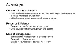 Advantages
Creation of Virtual Servers:
• Utilizes virtualization software to combine multiple physical servers into
a single virtualized environment
• Virtual servers share resources of physical servers
Resource Efficiency:
• Enables more effective use of resources
• Cost savings on hardware, power, and cooling
Ease of Management:
• Simplifies the management of existing servers
• Easy setup of new servers
• Scales resources up or down as necessary
 