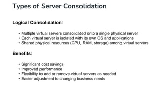 Types of Server Consolidation
Logical Consolidation:
• Multiple virtual servers consolidated onto a single physical server
• Each virtual server is isolated with its own OS and applications
• Shared physical resources (CPU, RAM, storage) among virtual servers
Benefits:
• Significant cost savings
• Improved performance
• Flexibility to add or remove virtual servers as needed
• Easier adjustment to changing business needs
 