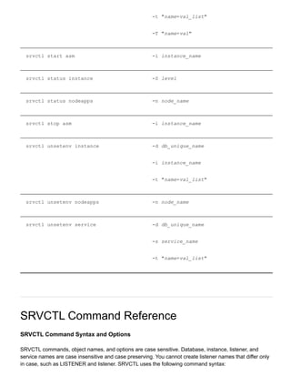 ­t "name=val_list"
­T "name=val"
srvctl start asm ­i instance_name
srvctl status instance ­S level
srvctl status nodeapps ­n node_name
srvctl stop asm ­i instance_name
srvctl unsetenv instance ­d db_unique_name
­i instance_name
­t "name=val_list"
srvctl unsetenv nodeapps ­n node_name
srvctl unsetenv service ­d db_unique_name
­s service_name
­t "name=val_list"
SRVCTL Command Reference
SRVCTL Command Syntax and Options
SRVCTL commands, object names, and options are case sensitive. Database, instance, listener, and
service names are case insensitive and case preserving. You cannot create listener names that differ only
in case, such as LISTENER and listener. SRVCTL uses the following command syntax:
 