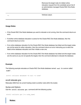 Removes the target node of a failed online
relocation request from the candidate server list of
an administrator­managed Oracle RAC One Node
database.
­v Verbose output.
Usage Notes
If the Oracle RAC One Node database you want to relocate is not running, then the command returns an
error.
If another online database relocation is active for this Oracle RAC One Node database, then the
command returns an error.
If an online database relocation for this Oracle RAC One Node database has failed and the target nodes
are not the same for either relocation, then the command returns an error instructing you to abort the
failed online database relocation and then initiate a new one.
If an online database relocation for this Oracle RAC One Node database has failed and the target nodes
are the same (or you do not specify the target), then the command attempts to relocate the database.
Example
The following example relocates an Oracle RAC One Node database named  rac1  to a server called
node7 .
srvctl relocate database ­d rac1 ­n node7
srvctl relocate gns
Relocates GNS from its current hosting node to another node within the cluster.
Syntax and Options
Use the  srvctl relocate gns  command with the following syntax:
srvctl relocate gns [­n node_name]
Notes:
 