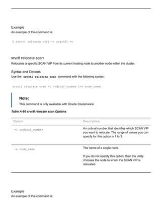 Example
An example of this command is:
$ srvctl relocate oc4j ­n staih01 ­v
srvctl relocate scan
Relocates a specific SCAN VIP from its current hosting node to another node within the cluster.
Syntax and Options
Use the  srvctl relocate scan  command with the following syntax:
srvctl relocate scan ­i ordinal_number [­n node_name]
Note:
This command is only available with Oracle Clusterware.
Table A­86 srvctl relocate scan Options
Option Description
­i ordinal_number An ordinal number that identifies which SCAN VIP
you want to relocate. The range of values you can
specify for this option is 1 to 3.
­n node_name The name of a single node.
If you do not specify this option, then the utility
chooses the node to which the SCAN VIP is
relocated.
Example
An example of this command is:
 