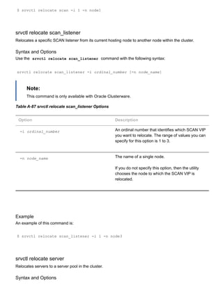 $ srvctl relocate scan ­i 1 ­n node1
srvctl relocate scan_listener
Relocates a specific SCAN listener from its current hosting node to another node within the cluster.
Syntax and Options
Use the  srvctl relocate scan_listener  command with the following syntax:
srvctl relocate scan_listener ­i ordinal_number [­n node_name]
Note:
This command is only available with Oracle Clusterware.
Table A­87 srvctl relocate scan_listener Options
Option Description
­i ordinal_number An ordinal number that identifies which SCAN VIP
you want to relocate. The range of values you can
specify for this option is 1 to 3.
­n node_name The name of a single node.
If you do not specify this option, then the utility
chooses the node to which the SCAN VIP is
relocated.
Example
An example of this command is:
$ srvctl relocate scan_listener ­i 1 ­n node3
srvctl relocate server
Relocates servers to a server pool in the cluster.
Syntax and Options
 