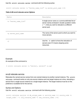 Use the  srvctl relocate server  command with the following syntax:
srvctl relocate server ­n "server_name_list" ­g server_pool_name [­f]
Table A­88 srvctl relocate server Options
Option Description
­n "server_name_list" A single server name or a comma­delimited list of
server names enclosed in double quotation marks
( "" ) that you want to relocate to a different
server pool.
­g server_pool_name The name of the server pool to which you want to
move servers.
­f Use the  ­f  option to force the relocation of
servers even if it means stopping some
resources.
Example
An example of this command is:
$ srvctl relocate server ­n "server1, server2" ­g sp3
srvctl relocate service
Relocates the named service names from one named instance to another named instance. The  srvctl
relocate  command works on only one source instance and one target instance at a time, relocating a
service from a single source instance to a single target instance. The target instance must be on the
preferred or available list for the service.
Syntax and Options
Use the  srvctl relocate service  command with the following syntax:
srvctl relocate service ­d db_unique_name ­s service_name {­c source_node ­n
target_node | ­i old_instance_name ­t new_instance_name} [­f]
 