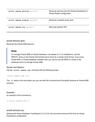 srvctl remove service (#i1010691) Removes services from the Oracle Clusterware or
Oracle Restart configuration
srvctl remove srvpool (#BAJEFEGJ) Removes a specific server pool
srvctl remove vip (#BAJBHFIJ) Removes specific VIPs
srvctl remove asm
Removes the Oracle ASM resource.
Note:
To manage Oracle ASM on Oracle Database 11g release 2 (11.2) installations, use the
SRVCTL binary in the Oracle Grid Infrastructure home for a cluster (Grid home). If you have
Oracle RAC or Oracle Database installed, then you cannot use the SRVCTL binary in the
database home to manage Oracle ASM.
Syntax and Options
Use the  srvctl remove asm  command with the following syntax:
srvctl remove asm [­f]
The  ­f  option is the only option you can use with this command and it forcefully removes an Oracle ASM
resource.
Example
An example of this command is:
$ srvctl remove asm ­f
srvctl remove cvu
Starting with Oracle Database 11g Release 2 (11.2.0.2), this command removes CVU from an Oracle
Clusterware configuration.
 