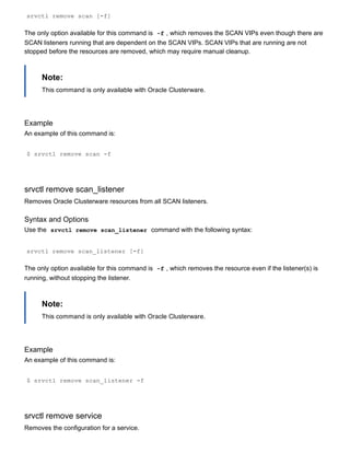 srvctl remove scan [­f]
The only option available for this command is  ­f , which removes the SCAN VIPs even though there are
SCAN listeners running that are dependent on the SCAN VIPs. SCAN VIPs that are running are not
stopped before the resources are removed, which may require manual cleanup.
Note:
This command is only available with Oracle Clusterware.
Example
An example of this command is:
$ srvctl remove scan ­f
srvctl remove scan_listener
Removes Oracle Clusterware resources from all SCAN listeners.
Syntax and Options
Use the  srvctl remove scan_listener  command with the following syntax:
srvctl remove scan_listener [­f]
The only option available for this command is  ­f , which removes the resource even if the listener(s) is
running, without stopping the listener.
Note:
This command is only available with Oracle Clusterware.
Example
An example of this command is:
$ srvctl remove scan_listener ­f
srvctl remove service
Removes the configuration for a service.
 