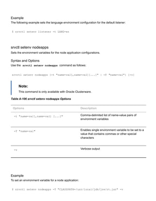 Example
The following example sets the language environment configuration for the default listener:
$ srvctl setenv listener ­t LANG=en
srvctl setenv nodeapps
Sets the environment variables for the node application configurations.
Syntax and Options
Use the  srvctl setenv nodeapps  command as follows:
srvctl setenv nodeapps {­t "name=val[,name=val][...]" | ­T "name=val"} [­v]
Note:
This command is only available with Oracle Clusterware.
Table A­106 srvctl setenv nodeapps Options
Options Description
­t "name=val[,name=val] [...]" Comma­delimited list of name­value pairs of
environment variables
­T "name=val" Enables single environment variable to be set to a
value that contains commas or other special
characters
­v Verbose output
Example
To set an environment variable for a node application:
$ srvctl setenv nodeapps ­T "CLASSPATH=/usr/local/jdk/jre/rt.jar" ­v
 