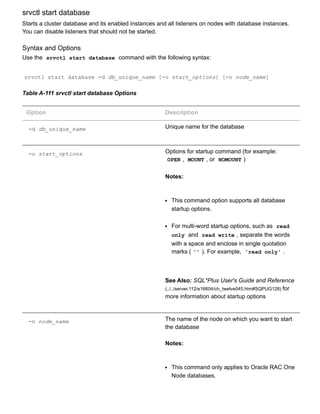 srvctl start database
Starts a cluster database and its enabled instances and all listeners on nodes with database instances.
You can disable listeners that should not be started.
Syntax and Options
Use the  srvctl start database  command with the following syntax:
srvctl start database ­d db_unique_name [­o start_options] [­n node_name]
Table A­111 srvctl start database Options
Option Description
­d db_unique_name Unique name for the database
­o start_options Options for startup command (for example:
OPEN ,  MOUNT , or  NOMOUNT )
Notes:
This command option supports all database
startup options.
For multi­word startup options, such as  read
only  and  read write , separate the words
with a space and enclose in single quotation
marks ( '' ). For example,  'read only' .
See Also: SQL*Plus User's Guide and Reference
(../../server.112/e16604/ch_twelve045.htm#SQPUG128) for
more information about startup options
­n node_name The name of the node on which you want to start
the database
Notes:
This command only applies to Oracle RAC One
Node databases.
 