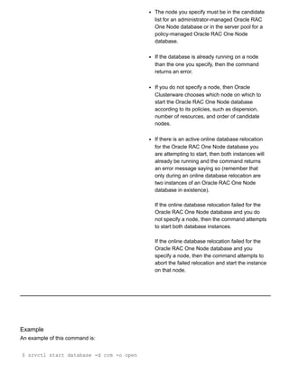 The node you specify must be in the candidate
list for an administrator­managed Oracle RAC
One Node database or in the server pool for a
policy­managed Oracle RAC One Node
database.
If the database is already running on a node
than the one you specify, then the command
returns an error.
If you do not specify a node, then Oracle
Clusterware chooses which node on which to
start the Oracle RAC One Node database
according to its policies, such as dispersion,
number of resources, and order of candidate
nodes.
If there is an active online database relocation
for the Oracle RAC One Node database you
are attempting to start, then both instances will
already be running and the command returns
an error message saying so (remember that
only during an online database relocation are
two instances of an Oracle RAC One Node
database in existence).
If the online database relocation failed for the
Oracle RAC One Node database and you do
not specify a node, then the command attempts
to start both database instances.
If the online database relocation failed for the
Oracle RAC One Node database and you
specify a node, then the command attempts to
abort the failed relocation and start the instance
on that node.
Example
An example of this command is:
$ srvctl start database ­d crm ­o open
 