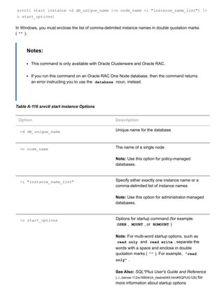 srvctl start instance ­d db_unique_name {­n node_name ­i "instance_name_list"} [­
o start_options]
In Windows, you must enclose the list of comma­delimited instance names in double quotation marks
( "" ).
Notes:
This command is only available with Oracle Clusterware and Oracle RAC.
If you run this command on an Oracle RAC One Node database, then the command returns
an error instructing you to use the  database  noun, instead.
Table A­116 srvctl start instance Options
Option Description
­d db_unique_name Unique name for the database
­n node_name The name of a single node
Note: Use this option for policy­managed
databases.
­i "instance_name_list" Specify either exactly one instance name or a
comma­delimited list of instance names
Note: Use this option for administrator­managed
databases.
­o start_options Options for startup command (for example:
OPEN ,  MOUNT , or  NOMOUNT )
Note: For multi­word startup options, such as
read only  and  read write , separate the
words with a space and enclose in double
quotation marks ( "" ). For example,  "read
only" .
See Also: SQL*Plus User's Guide and Reference
(../../server.112/e16604/ch_twelve045.htm#SQPUG128) for
more information about startup options
 