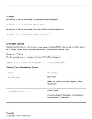 Example
An example of starting an instance for a policy­managed database is:
$ srvctl start instance ­d crm ­n node2
An example of starting an instance for an administrator­managed database is:
$ srvctl start instance ­d crm ­i "crm2,crm3"
srvctl start listener
Starts the default listener on the specified  node_name , or starts all of the listeners represented in a given
list of listener names, that are registered with Oracle Clusterware on the given node.
Syntax and Options
Use the  srvctl start listener  command with the following syntax:
srvctl start listener [­n node_name] [­l listener_name_list]
Table A­117 srvctl start listener Options
Option Description
­n node_name Node name
Note: This option is available only with Oracle
Clusterware.
­l listener_name_list Listener name
If you do not specify this option, then the listener
name defaults to  LISTENER .
Example
An example of this command is:
 