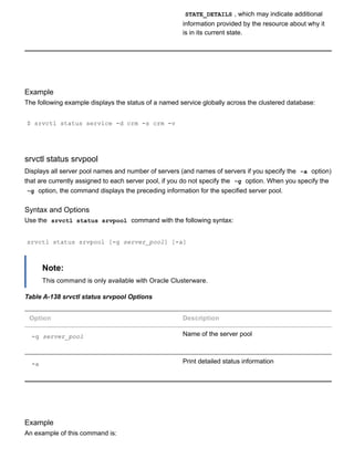 STATE_DETAILS , which may indicate additional
information provided by the resource about why it
is in its current state.
Example
The following example displays the status of a named service globally across the clustered database:
$ srvctl status service ­d crm ­s crm ­v
srvctl status srvpool
Displays all server pool names and number of servers (and names of servers if you specify the  ­a  option)
that are currently assigned to each server pool, if you do not specify the  ­g  option. When you specify the
­g  option, the command displays the preceding information for the specified server pool.
Syntax and Options
Use the  srvctl status srvpool  command with the following syntax:
srvctl status srvpool [­g server_pool] [­a]
Note:
This command is only available with Oracle Clusterware.
Table A­138 srvctl status srvpool Options
Option Description
­g server_pool Name of the server pool
­a Print detailed status information
Example
An example of this command is:
 