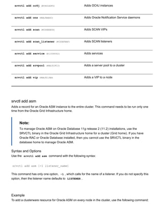 srvctl add oc4j (#CHDIADFD) Adds OC4J instances
srvctl add ons (#BAJBABDC) Adds Oracle Notification Service daemons
srvctl add scan (#CDDEEBCH) Adds SCAN VIPs
srvctl add scan_listener (#CDDEFBAF) Adds SCAN listeners
srvctl add service (#i1008562) Adds services
srvctl add srvpool (#BAJDJFCJ) Adds a server pool to a cluster
srvctl add vip (#BAJEIJAB) Adds a VIP to a node
srvctl add asm
Adds a record for an Oracle ASM instance to the entire cluster. This command needs to be run only one
time from the Oracle Grid Infrastructure home.
Note:
To manage Oracle ASM on Oracle Database 11g release 2 (11.2) installations, use the
SRVCTL binary in the Oracle Grid Infrastructure home for a cluster (Grid home). If you have
Oracle RAC or Oracle Database installed, then you cannot use the SRVCTL binary in the
database home to manage Oracle ASM.
Syntax and Options
Use the  srvctl add asm  command with the following syntax:
srvctl add asm [­l listener_name]
This command has only one option,  ­l , which calls for the name of a listener. If you do not specify this
option, then the listener name defaults to  LISTENER .
Example
To add a clusterware resource for Oracle ASM on every node in the cluster, use the following command:
 