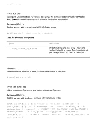 srvctl add asm
srvctl add cvu
Starting with Oracle Database 11g Release 2 (11.2.0.2), this command adds the Cluster Verification
Utility (CVU) (rac_glossary.htm#CHDGFFDJ) to an Oracle Clusterware configuration.
Syntax and Options
Use the  srvctl add cvu  command with the following syntax:
srvctl add cvu [­t check_interval_in_minutes]
Table A­6 srvctl add cvu Options
Option Description
­t check_interval_in_minutes By default, CVU runs once every 6 hours and
verifies the health of cluster. The shortest interval
you can specify for CVU check is 10 minutes.
Examples
An example of this command to add CVU with a check interval of 6 hours is:
$ srvctl add cvu ­t 360
srvctl add database
Adds a database configuration to your cluster database configuration.
Syntax and Options
Use the  srvctl add database  command with the following syntax:
srvctl add database ­d db_unique_name ­o oracle_home [­x node_name] [­m
domain_name] [­p spfile] [­c {RACONENODE | RAC | SINGLE} [­e server_list] [­i
instance_name] [­w timeout]] [­r {PRIMARY | PHYSICAL_STANDBY | LOGICAL_STANDBY |
SNAPSHOT_STANDBY}] [­s start_options] [­t stop_options] [­n db_name ­j
"acfs_path_list"] [­y {AUTOMATIC | MANUAL | NORESTART}] [­g server_pool_list] [­a
disk_group_list]
 