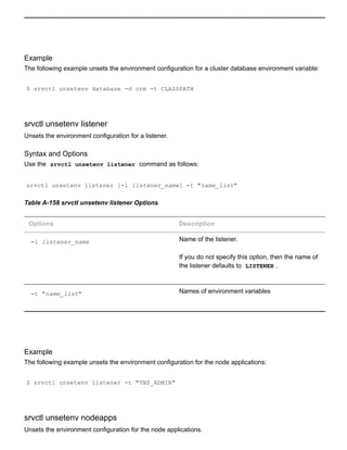 Example
The following example unsets the environment configuration for a cluster database environment variable:
$ srvctl unsetenv database ­d crm ­t CLASSPATH
srvctl unsetenv listener
Unsets the environment configuration for a listener.
Syntax and Options
Use the  srvctl unsetenv listener  command as follows:
srvctl unsetenv listener [­l listener_name] ­t "name_list"
Table A­158 srvctl unsetenv listener Options
Options Description
­l listener_name Name of the listener.
If you do not specify this option, then the name of
the listener defaults to  LISTENER .
­t "name_list" Names of environment variables
Example
The following example unsets the environment configuration for the node applications:
$ srvctl unsetenv listener ­t "TNS_ADMIN"
srvctl unsetenv nodeapps
Unsets the environment configuration for the node applications.
 