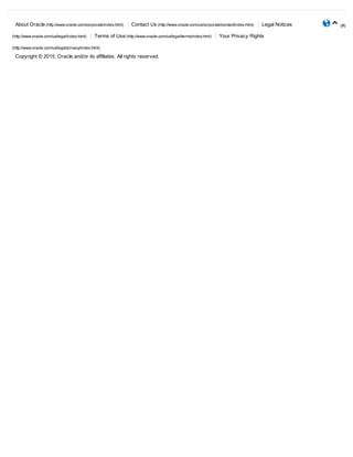 About Oracle (http://www.oracle.com/corporate/index.html)  Contact Us (http://www.oracle.com/us/corporate/contact/index.html)  Legal Notices
(http://www.oracle.com/us/legal/index.html)  Terms of Use (http://www.oracle.com/us/legal/terms/index.html)  Your Privacy Rights
(http://www.oracle.com/us/legal/privacy/index.html)
Copyright © 2015, Oracle and/or its affiliates. All rights reserved.
(#)

 