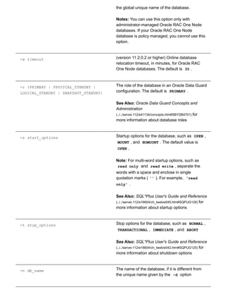 the global unique name of the database.
Notes: You can use this option only with
administrator­managed Oracle RAC One Node
databases. If your Oracle RAC One Node
database is policy managed, you cannot use this
option.
­w timeout (version 11.2.0.2 or higher) Online database
relocation timeout, in minutes, for Oracle RAC
One Node databases. The default is  30 .
­r {PRIMARY | PHYSICAL_STANDBY |
LOGICAL_STANDBY | SNAPSHOT_STANDBY}
The role of the database in an Oracle Data Guard
configuration. The default is  PRIMARY .
See Also: Oracle Data Guard Concepts and
Administration
(../../server.112/e41134/concepts.htm#SBYDB4701) for
more information about database roles
­s start_options Startup options for the database, such as  OPEN ,
MOUNT , and  NOMOUNT . The default value is
OPEN .
Note: For multi­word startup options, such as
read only  and  read write , separate the
words with a space and enclose in single
quotation marks ( '' ). For example,  'read
only' .
See Also: SQL*Plus User's Guide and Reference
(../../server.112/e16604/ch_twelve045.htm#SQPUG128) for
more information about startup options
­t stop_options Stop options for the database, such as  NORMAL ,
TRANSACTIONAL ,  IMMEDIATE , and  ABORT
See Also: SQL*Plus User's Guide and Reference
(../../server.112/e16604/ch_twelve042.htm#SQPUG125) for
more information about shutdown options
­n db_name The name of the database, if it is different from
the unique name given by the  ­d  option
 