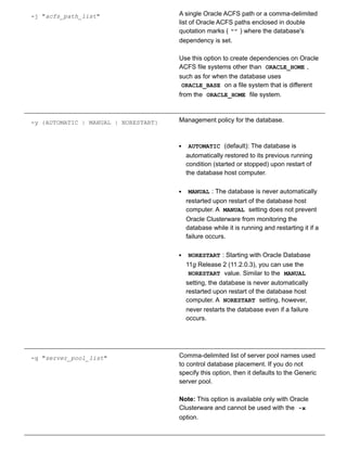 ­j "acfs_path_list" A single Oracle ACFS path or a comma­delimited
list of Oracle ACFS paths enclosed in double
quotation marks ( "" ) where the database's
dependency is set.
Use this option to create dependencies on Oracle
ACFS file systems other than  ORACLE_HOME ,
such as for when the database uses
ORACLE_BASE  on a file system that is different
from the  ORACLE_HOME  file system.
­y {AUTOMATIC | MANUAL | NORESTART} Management policy for the database.
AUTOMATIC  (default): The database is
automatically restored to its previous running
condition (started or stopped) upon restart of
the database host computer.
MANUAL : The database is never automatically
restarted upon restart of the database host
computer. A  MANUAL  setting does not prevent
Oracle Clusterware from monitoring the
database while it is running and restarting it if a
failure occurs.
NORESTART : Starting with Oracle Database
11g Release 2 (11.2.0.3), you can use the
NORESTART  value. Similar to the  MANUAL
setting, the database is never automatically
restarted upon restart of the database host
computer. A  NORESTART  setting, however,
never restarts the database even if a failure
occurs.
­g "server_pool_list" Comma­delimited list of server pool names used
to control database placement. If you do not
specify this option, then it defaults to the Generic
server pool.
Note: This option is available only with Oracle
Clusterware and cannot be used with the  ­x
option.
 