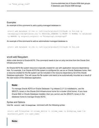 ­a "disk_group_list" Comma­delimited list of Oracle ASM disk groups
if database uses Oracle ASM storage
Examples
An example of this command to add a policy­managed database is:
srvctl add database ­d crm ­o /u01/oracle/product/112/mydb ­m foo.com ­p
+diskgroup1/crm/spfilecrm.ora ­r PHYSICAL_STANDBY ­s MOUNT ­t NORMAL ­n database2
­y MANUAL ­g svrpool1,svrpool2 ­a "diskgroup1,diskgroup2"
An example of this command to add an administrator­managed database is:
srvctl add database ­d crm ­o /u01/oracle/product/112/mydb ­m foo.com
srvctl add filesystem
Adds a disk device to Oracle ACFS. This command needs to be run only one time from the Oracle Grid
Infrastructure home.
An Oracle ACFS file system resource is typically created for use with application resource dependency
lists. For example, if an Oracle ACFS file system is configured for use as an Oracle Database home, then
a resource created for the file system can be included in the resource dependency list of the Oracle
Database application. This will cause the file system and stack to be automatically mounted as a result of
the start action of the database application.
Note:
To manage Oracle ACFS on Oracle Database 11g release 2 (11.2) installations, use the
SRVCTL binary in the Oracle Grid Infrastructure home for a cluster (Grid home). If you have
Oracle RAC or Oracle Database installed, then you cannot use the SRVCTL binary in the
database home to manage Oracle ACFS.
Syntax and Options
Use the  srvctl add filesystem  command with the following syntax:
srvctl add filesystem ­d volume_device ­v volume_name ­g diskgroup_name [­m
mountpoint_path] [­u user_name]
Note:
 