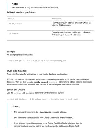 Note:
This command is only available with Oracle Clusterware.
Table A­9 srvctl add gns Options
Option Description
­i ip_address The Virtual IP (VIP) address on which GNS is to
listen for DNS requests
­d domain The network subdomain that is used for Forward
DNS Lookup of cluster IP addresses
Example
An example of this command is:
srvctl add gns ­i 192.168.16.17 ­d cluster.mycompany.com
srvctl add instance
Adds a configuration for an instance to your cluster database configuration.
You can only use this command for administrator­managed databases. If you have a policy­managed
database, then use the  srvctl modify srvpool (#BAJCDFIB)  command to add an instance to increase
either the maximum size, minimum size, or both, of the server pool used by the database.
Syntax and Options
Use the  srvctl add instance  command with the following syntax:
srvctl add instance ­d db_unique_name ­i instance_name ­n node_name
Notes:
This command increments the  CARDINALITY  resource attribute.
This command is only available with Oracle Clusterware and Oracle RAC.
If you attempt to use this command on an Oracle RAC One Node database, then the
command returns an error stating you must convert the database to Oracle RAC.
 