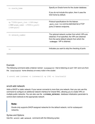 ­o oracle_home Specify an Oracle home for the cluster database.
If you do not include this option, then it uses the
Grid home by default.
­p "[TCP:]port_list [/IPC:key]
[/NMP:pipe_name] [/TCPS:s_port]
[/SDP:port]
Protocol specifications for the listener.
port_list  is a comma­delimited list of TCP
ports or listener endpoints.
­k network_number The optional network number from which VIPs are
obtained. If not specified, the VIPs are obtained
from the same default network from which the
nodeapps  VIP is obtained.
­s Indicates you want to skip the checking of ports
Example
The following command adds a listener named  listener112  that is listening on port 1341 and runs from
the  /ora/ora112  home directory on every node in the cluster:
$ srvctl add listener ­l listener112 ­p 1341 ­o /ora/ora112
srvctl add network
Adds a DHCP or static network. If your server connects to more than one network, then you can use this
command to configure an additional network interface for Oracle RAC, allowing you to create VIPs on
multiple public networks. You can also use the  LISTENER_NETWORKS  database initialization parameter to
control client redirects to the appropriate network
Note:
Oracle only supports DHCP­assigned networks for the default network, not for subsequent
networks.
Syntax and Options
Use the  srvctl add network  command with the following syntax:
 