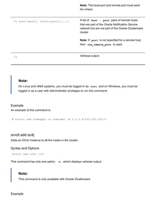 Note: The local port and remote port must each
be unique.
­t host[:port], [host[:port],[...] A list of  host : port  pairs of remote hosts
that are part of the Oracle Notification Service
network but are not part of the Oracle Clusterware
cluster
Note: If  port  is not specified for a remote host,
then  ons_remote_port  is used.
­v Verbose output
Note:
On Linux and UNIX systems, you must be logged in as  root  and on Windows, you must be
logged in as a user with Administrator privileges to run this command.
Example
An example of this command is:
# srvctl add nodeapps ­n crmnode1 ­A 1.2.3.4/255.255.255.0
srvctl add oc4j
Adds an OC4J instance to all the nodes in the cluster.
Syntax and Options
srvctl add oc4j [­v]
This command has only one option,  ­v , which displays verbose output.
Note:
This command is only available with Oracle Clusterware.
Example
 