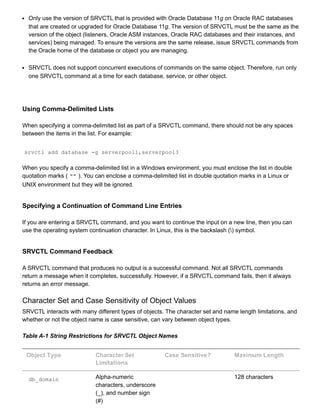 Only use the version of SRVCTL that is provided with Oracle Database 11g on Oracle RAC databases
that are created or upgraded for Oracle Database 11g. The version of SRVCTL must be the same as the
version of the object (listeners, Oracle ASM instances, Oracle RAC databases and their instances, and
services) being managed. To ensure the versions are the same release, issue SRVCTL commands from
the Oracle home of the database or object you are managing.
SRVCTL does not support concurrent executions of commands on the same object. Therefore, run only
one SRVCTL command at a time for each database, service, or other object.
Using Comma­Delimited Lists
When specifying a comma­delimited list as part of a SRVCTL command, there should not be any spaces
between the items in the list. For example:
srvctl add database ­g serverpool1,serverpool3
When you specify a comma­delimited list in a Windows environment, you must enclose the list in double
quotation marks ( "" ). You can enclose a comma­delimited list in double quotation marks in a Linux or
UNIX environment but they will be ignored.
Specifying a Continuation of Command Line Entries
If you are entering a SRVCTL command, and you want to continue the input on a new line, then you can
use the operating system continuation character. In Linux, this is the backslash () symbol.
SRVCTL Command Feedback
A SRVCTL command that produces no output is a successful command. Not all SRVCTL commands
return a message when it completes, successfully. However, if a SRVCTL command fails, then it always
returns an error message.
Character Set and Case Sensitivity of Object Values
SRVCTL interacts with many different types of objects. The character set and name length limitations, and
whether or not the object name is case sensitive, can vary between object types.
Table A­1 String Restrictions for SRVCTL Object Names
Object Type Character Set
Limitations
Case Sensitive? Maximum Length
db_domain Alpha­numeric
characters, underscore
(_), and number sign
(#)
  128 characters
 
