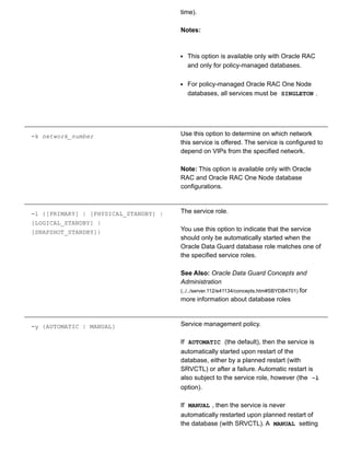 time).
Notes:
This option is available only with Oracle RAC
and only for policy­managed databases.
For policy­managed Oracle RAC One Node
databases, all services must be  SINGLETON .
­k network_number Use this option to determine on which network
this service is offered. The service is configured to
depend on VIPs from the specified network.
Note: This option is available only with Oracle
RAC and Oracle RAC One Node database
configurations.
­l {[PRIMARY] | [PHYSICAL_STANDBY] |
[LOGICAL_STANDBY] |
[SNAPSHOT_STANDBY]}
The service role.
You use this option to indicate that the service
should only be automatically started when the
Oracle Data Guard database role matches one of
the specified service roles.
See Also: Oracle Data Guard Concepts and
Administration
(../../server.112/e41134/concepts.htm#SBYDB4701) for
more information about database roles
­y {AUTOMATIC | MANUAL} Service management policy.
If  AUTOMATIC  (the default), then the service is
automatically started upon restart of the
database, either by a planned restart (with
SRVCTL) or after a failure. Automatic restart is
also subject to the service role, however (the  ­l
option).
If  MANUAL , then the service is never
automatically restarted upon planned restart of
the database (with SRVCTL). A  MANUAL  setting
 