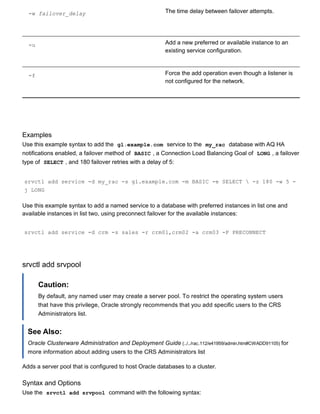 ­w failover_delay The time delay between failover attempts.
­u Add a new preferred or available instance to an
existing service configuration.
­f Force the add operation even though a listener is
not configured for the network.
Examples
Use this example syntax to add the  gl.example.com  service to the  my_rac  database with AQ HA
notifications enabled, a failover method of  BASIC , a Connection Load Balancing Goal of  LONG , a failover
type of  SELECT , and 180 failover retries with a delay of 5:
srvctl add service ­d my_rac ­s gl.example.com ­m BASIC ­e SELECT  ­z 180 ­w 5 ­
j LONG
Use this example syntax to add a named service to a database with preferred instances in list one and
available instances in list two, using preconnect failover for the available instances:
srvctl add service ­d crm ­s sales ­r crm01,crm02 ­a crm03 ­P PRECONNECT
srvctl add srvpool
Caution:
By default, any named user may create a server pool. To restrict the operating system users
that have this privilege, Oracle strongly recommends that you add specific users to the CRS
Administrators list.
See Also:
Oracle Clusterware Administration and Deployment Guide (../../rac.112/e41959/admin.htm#CWADD91105) for
more information about adding users to the CRS Administrators list
Adds a server pool that is configured to host Oracle databases to a cluster.
Syntax and Options
Use the  srvctl add srvpool  command with the following syntax:
 