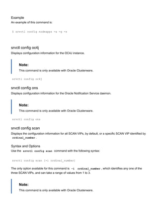 Example
An example of this command is:
$ srvctl config nodeapps ­a ­g ­s
srvctl config oc4j
Displays configuration information for the OC4J instance.
Note:
This command is only available with Oracle Clusterware.
srvctl config oc4j
srvctl config ons
Displays configuration information for the Oracle Notification Service daemon.
Note:
This command is only available with Oracle Clusterware.
srvctl config ons
srvctl config scan
Displays the configuration information for all SCAN VIPs, by default, or a specific SCAN VIP identified by
ordinal_number .
Syntax and Options
Use the  srvctl config scan  command with the following syntax:
srvctl config scan [­i ordinal_number]
The only option available for this command is  ­i   ordinal_number , which identifies any one of the
three SCAN VIPs, and can take a range of values from 1 to 3.
Note:
This command is only available with Oracle Clusterware.
 