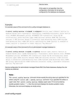 ­s service_name Service name.
If this option is not specified, then the
configuration information for all services
configured for the database are displayed.
Examples
An example output of this command is for a policy­managed database is:
$ srvctl config service ­d mjkpdb ­s mjkpsvc1 Service name: mjkpsvc1 Service is
enabled Server pool: mjksrvpool1 Cardinality: SINGLETON Disconnect: false Service
role: PRIMARY Management policy: AUTOMATIC DTP transaction: false AQ HA
notifications: false Failover type: NONE Failover method: NONE TAF failover
retries: 0 TAF failover delay: 0 Connection Load Balancing Goal: LONG Runtime
Load Balancing Goal: NONE TAF policy specification: NONE Service is enabled on
nodes: Service is disabled on nodes: Edition: "my Edition"
An example output of this command is for an administrator­managed database is:
$ srvctl config service ­d mjkdb ­s mjksvc1 Service name: mjksvc1 Service is
enabled Server pool: mjkdb Cardinality: 1 Disconnect: false Service role: PRIMARY
Management policy: AUTOMATIC DTP transaction: false AQ HA notifications: false
Failover type: NONE Failover method: NONE TAF failover retries: 0 TAF failover
delay: 0 Connection Load Balancing Goal: LONG Runtime Load Balancing Goal: NONE
TAF policy specification: NONE Preferred instances: mjkdb_1 Available instances:
Edition: "my Edition"
Service configuration for administrator­managed Oracle RAC One Node databases displays the one
instance as preferred.
Note:
The  srvctl config service  command shows exactly the string value you specified for the
edition using the  srvctl add | modify service  command. If you specified the edition in
upper case, then  srvctl config service  displays upper case. If it is surrounded by
double quotation marks ( "" ), then the command displays the double quotation marks.
Otherwise, the command displays an empty string.
srvctl config srvpool
 